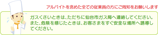 アルバイトを含めた全ての従業員の方にご周知をお願いします ガスくさいときは、ただちに仙台市ガス局へ連絡してください。また、危険を感じたときは、お客さまをすぐ安全な場所へ誘導してください。